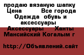 продаю вязаную шапку › Цена ­ 600 - Все города Одежда, обувь и аксессуары » Аксессуары   . Ханты-Мансийский,Когалым г.